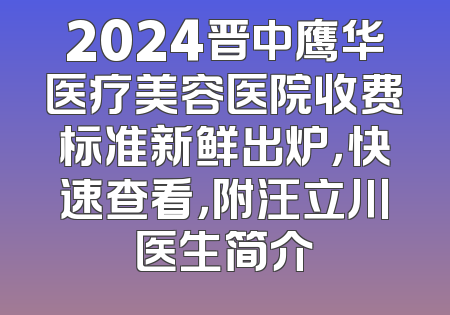 2024晋中鹰华医疗美容医院收费标准新鲜出炉，快速查看，附汪立川医生简介