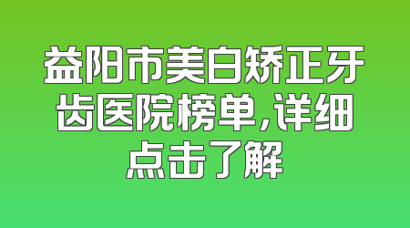 益阳市美白矫正牙齿医院榜单，详细点击了解