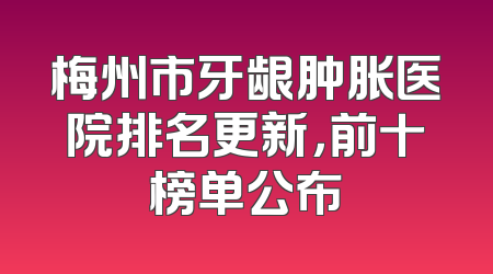 梅州市牙龈肿胀医院排名更新，前十榜单公布