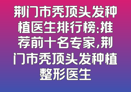 荆门市秃顶头发种植医生排行榜：推荐前十名专家，荆门市秃顶头发种植整形医生