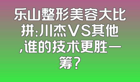 乐山整形美容大比拼：川杰VS其他，谁的技术更胜一筹？