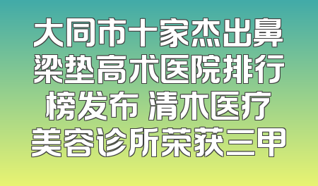 大同市十家杰出鼻梁垫高术医院排行榜发布 清木医疗美容诊所荣获三甲