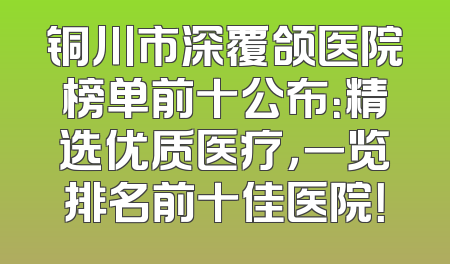 铜川市深覆颌医院榜单前十公布：精选优质医疗，一览排名前十佳医院！