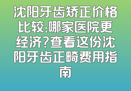 沈阳牙齿矫正价格比较：哪家医院更经济？查看这份沈阳牙齿正畸费用指南