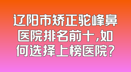 辽阳市矫正驼峰鼻医院排名前十，如何选择上榜医院？