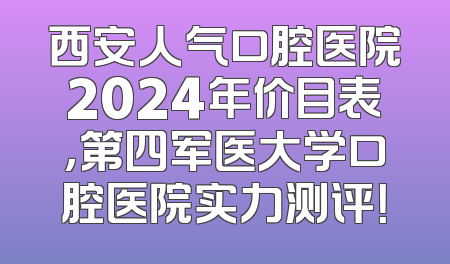 西安人气口腔医院2024年价目表，第四军医大学口腔医院实力测评！