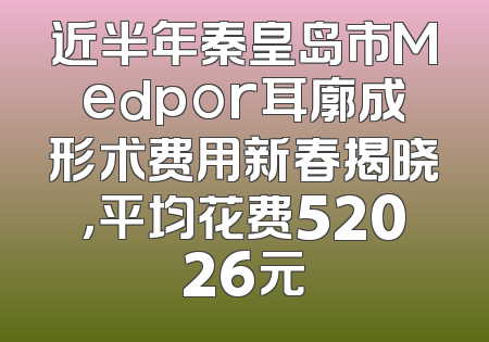 近半年秦皇岛市Medpor耳廓成形术费用新春揭晓，平均花费52026元