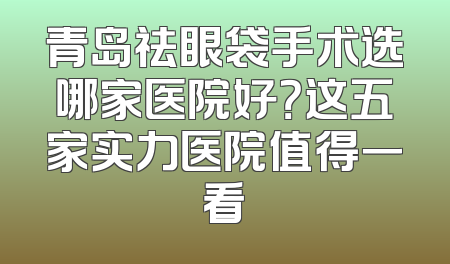 青岛祛眼袋手术选哪家医院好？这五家实力医院值得一看