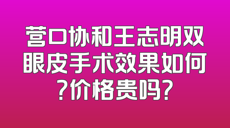 营口协和王志明双眼皮手术效果如何？价格贵吗？