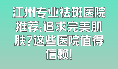 江州专业祛斑医院推荐：追求完美肌肤？这些医院值得信赖！