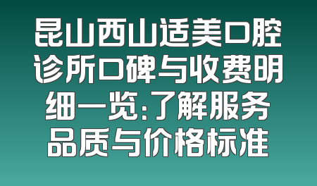 昆山西山适美口腔诊所口碑与收费明细一览：了解服务品质与价格标准