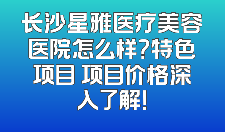 长沙星雅医疗美容医院怎么样？特色项目 项目价格深入了解！