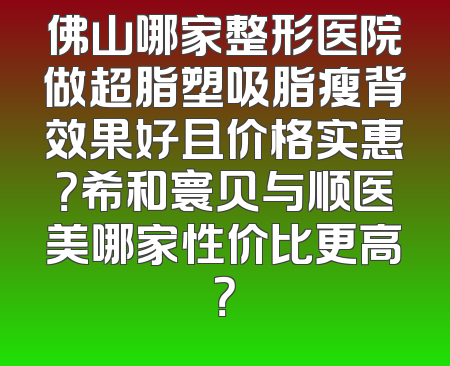 佛山哪家整形医院做超脂塑吸脂瘦背效果好且价格实惠？希和寰贝与顺医美哪家性价比更高？