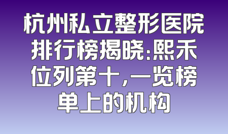 杭州私立整形医院排行榜揭晓：熙禾位列第十，一览榜单上的机构