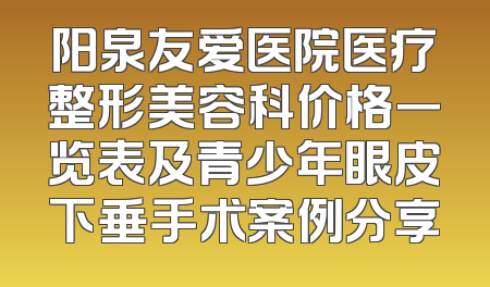 阳泉友爱医院医疗整形美容科价格一览表及青少年眼皮下垂手术案例分享