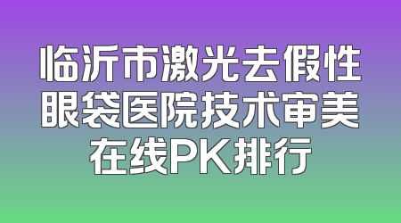 临沂市激光去假性眼袋医院技术审美在线PK排行