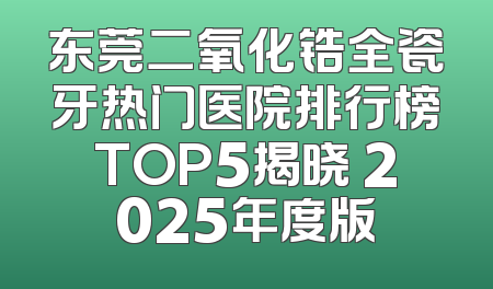 东莞二氧化锆全瓷牙热门医院排行榜TOP5揭晓 2025年度版