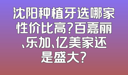 沈阳种植牙选哪家性价比高？百嘉丽、乐加、亿美家还是盛大？