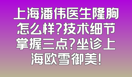 上海潘伟医生隆胸怎么样？技术细节掌握三点？坐诊上海欧雪御美！