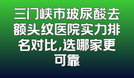 三门峡市玻尿酸去额头纹医院实力排名对比，选哪家更可靠