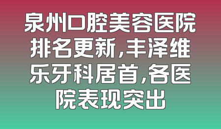 泉州口腔美容医院排名更新，丰泽维乐牙科居首，各医院表现突出