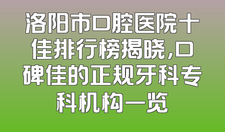 洛阳市口腔医院十佳排行榜揭晓，口碑佳的正规牙科专科机构一览