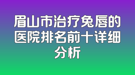 眉山市治疗兔唇的医院排名前十详细分析