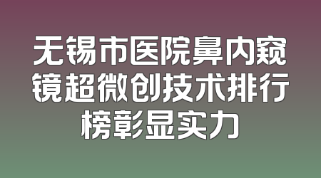 无锡市医院鼻内窥镜超微创技术排行榜彰显实力