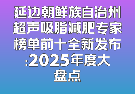 延边朝鲜族自治州超声吸脂减肥专家榜单前十全新发布：2025年度大盘点