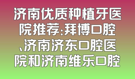 济南优质种植牙医院推荐：拜博口腔、济南济东口腔医院和济南维乐口腔
