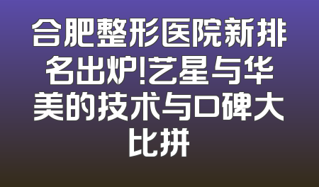 合肥整形医院新排名出炉！艺星与华美的技术与口碑大比拼