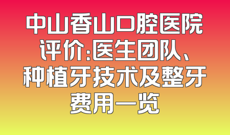 中山香山口腔医院评价：医生团队、种植牙技术及整牙费用一览