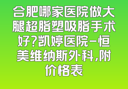 合肥哪家医院做大腿超脂塑吸脂手术好？凯婷医院-恒美维纳斯外科，附价格表