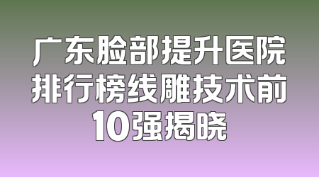 广东脸部提升医院排行榜线雕技术前10强揭晓