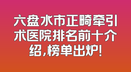 六盘水市正畸牵引术医院排名前十介绍，榜单出炉！