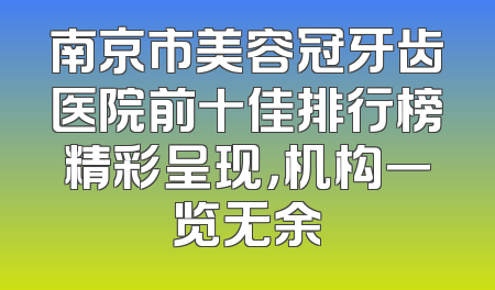南京市美容冠牙齿医院前十佳排行榜精彩呈现，机构一览无余