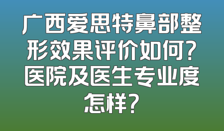 广西爱思特鼻部整形效果评价如何？医院及医生专业度怎样？