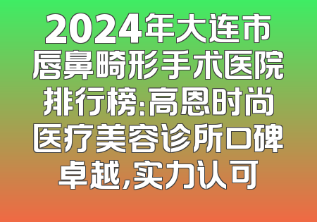 2024年大连市唇鼻畸形手术医院排行榜：高恩时尚医疗美容诊所口碑卓越，实力认可