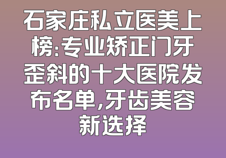 石家庄私立医美上榜：专业矫正门牙歪斜的十大医院发布名单，牙齿美容新选择