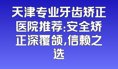 天津专业牙齿矫正医院推荐：安全矫正深覆颌，信赖之选