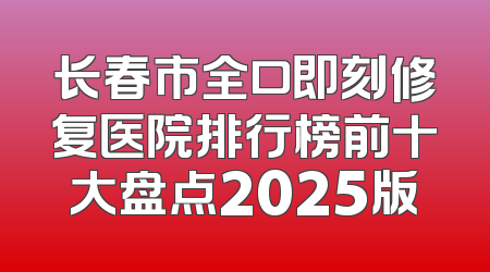 长春市全口即刻修复医院排行榜前十大盘点2025版