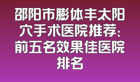 邵阳市膨体丰太阳穴手术医院推荐：前五名效果佳医院排名