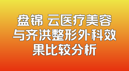 盘锦琇云医疗美容与齐洪整形外科效果比较分析
