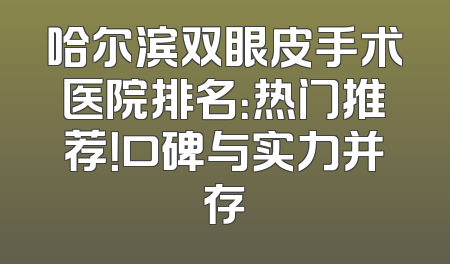 哈尔滨双眼皮手术医院排名：热门推荐！口碑与实力并存