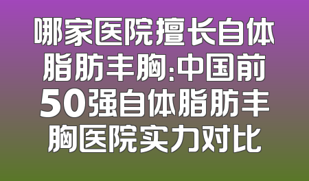 哪家医院擅长自体脂肪丰胸：中国前50强自体脂肪丰胸医院实力对比