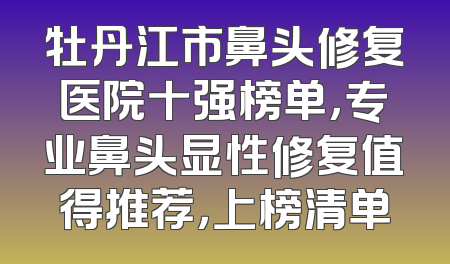 牡丹江市鼻头修复医院十强榜单，专业鼻头显性修复值得推荐，上榜清单