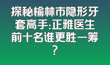 探秘榆林市隐形牙套高手：正雅医生前十名谁更胜一筹？