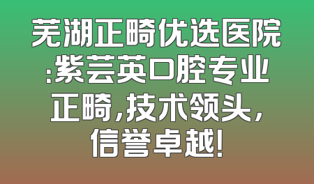 芜湖正畸优选医院：紫芸英口腔专业正畸，技术领头，信誉卓越！