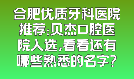 合肥优质牙科医院推荐：贝杰口腔医院入选，看看还有哪些熟悉的名字？