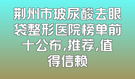 荆州市玻尿酸去眼袋整形医院榜单前十公布，推荐，值得信赖
